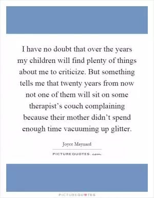 I have no doubt that over the years my children will find plenty of things about me to criticize. But something tells me that twenty years from now not one of them will sit on some therapist’s couch complaining because their mother didn’t spend enough time vacuuming up glitter Picture Quote #1