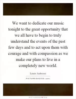 We want to dedicate our music tonight to the great opportunity that we all have to begin to truly understand the events of the past few days and to act upon them with courage and with compassion as we make our plans to live in a completely new world Picture Quote #1