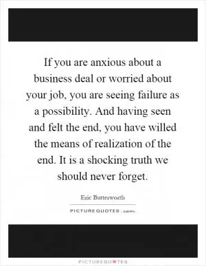 If you are anxious about a business deal or worried about your job, you are seeing failure as a possibility. And having seen and felt the end, you have willed the means of realization of the end. It is a shocking truth we should never forget Picture Quote #1