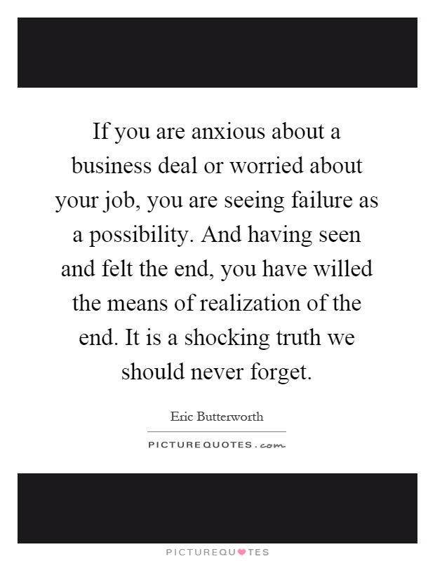 If you are anxious about a business deal or worried about your job, you are seeing failure as a possibility. And having seen and felt the end, you have willed the means of realization of the end. It is a shocking truth we should never forget Picture Quote #1