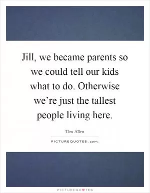Jill, we became parents so we could tell our kids what to do. Otherwise we’re just the tallest people living here Picture Quote #1