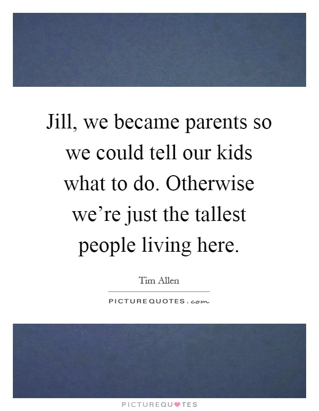 Jill, we became parents so we could tell our kids what to do. Otherwise we're just the tallest people living here Picture Quote #1