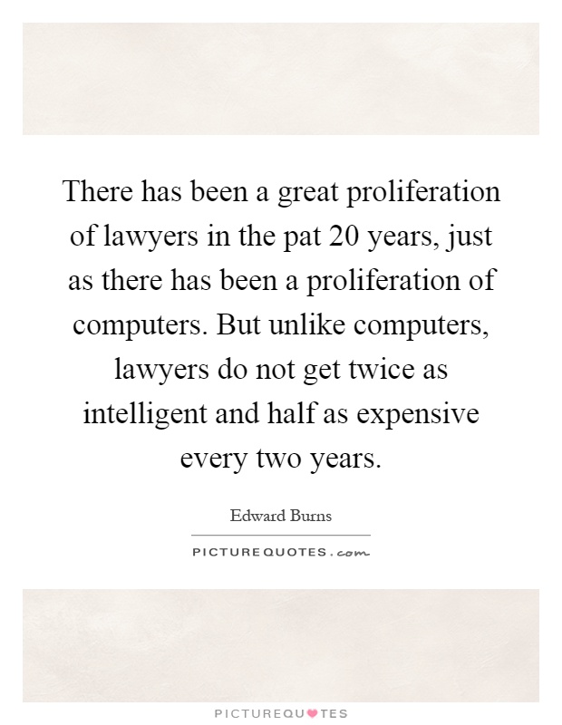 There has been a great proliferation of lawyers in the pat 20 years, just as there has been a proliferation of computers. But unlike computers, lawyers do not get twice as intelligent and half as expensive every two years Picture Quote #1
