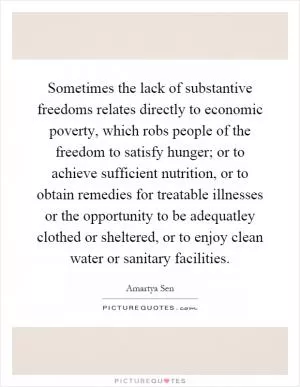 Sometimes the lack of substantive freedoms relates directly to economic poverty, which robs people of the freedom to satisfy hunger; or to achieve sufficient nutrition, or to obtain remedies for treatable illnesses or the opportunity to be adequatley clothed or sheltered, or to enjoy clean water or sanitary facilities Picture Quote #1