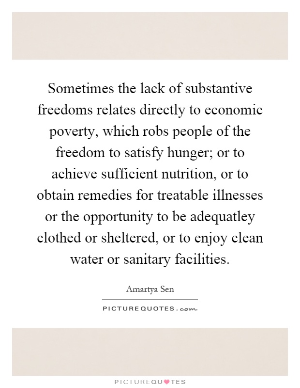 Sometimes the lack of substantive freedoms relates directly to economic poverty, which robs people of the freedom to satisfy hunger; or to achieve sufficient nutrition, or to obtain remedies for treatable illnesses or the opportunity to be adequatley clothed or sheltered, or to enjoy clean water or sanitary facilities Picture Quote #1