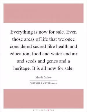 Everything is now for sale. Even those areas of life that we once considered sacred like health and education, food and water and air and seeds and genes and a heritage. It is all now for sale Picture Quote #1