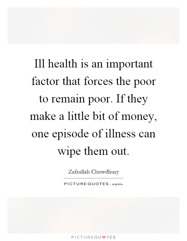 Ill health is an important factor that forces the poor to remain poor. If they make a little bit of money, one episode of illness can wipe them out Picture Quote #1