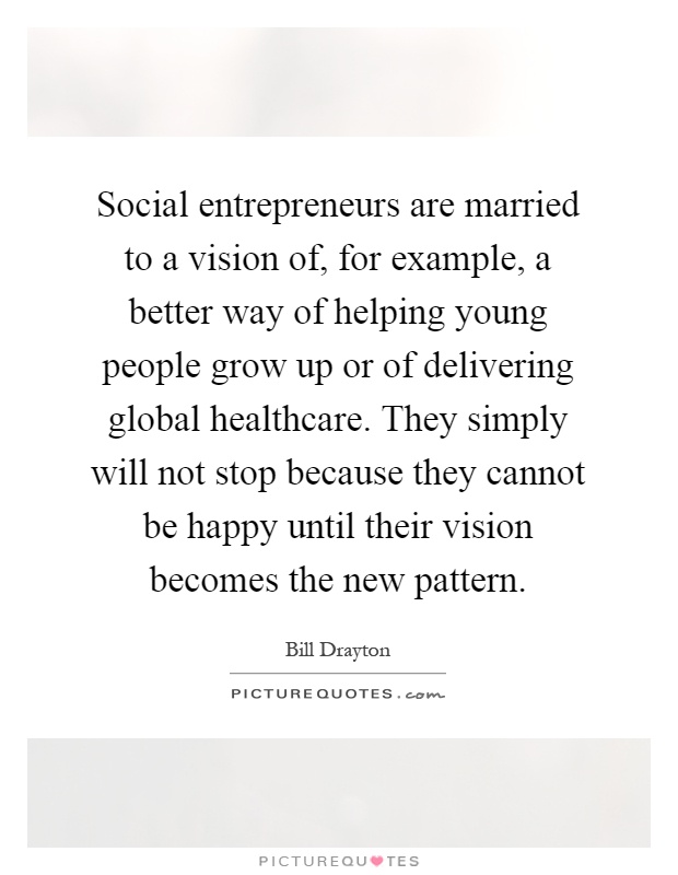 Social entrepreneurs are married to a vision of, for example, a better way of helping young people grow up or of delivering global healthcare. They simply will not stop because they cannot be happy until their vision becomes the new pattern Picture Quote #1