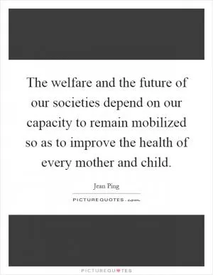 The welfare and the future of our societies depend on our capacity to remain mobilized so as to improve the health of every mother and child Picture Quote #1