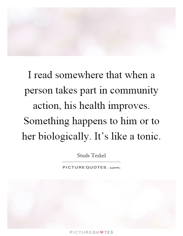 I read somewhere that when a person takes part in community action, his health improves. Something happens to him or to her biologically. It's like a tonic Picture Quote #1