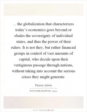 ... the globalization that characterizes today’s economics goes beyond or eludes the sovereignty of individual states, and thus the power of their rulers. It is not they, but rather financial groups in control of vast amounts of capital, who decide upon their vertiginous passage through nations, without taking into account the serious crises they might generate Picture Quote #1