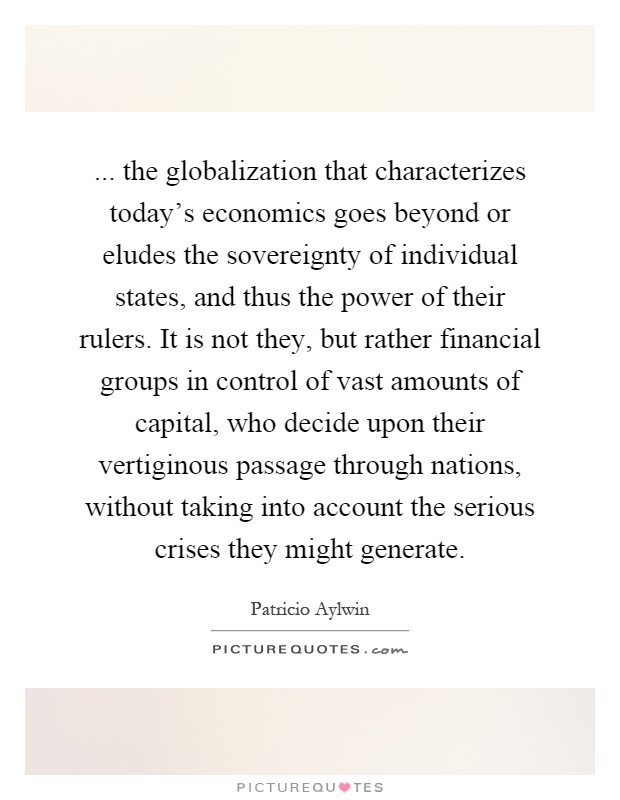 ... the globalization that characterizes today's economics goes beyond or eludes the sovereignty of individual states, and thus the power of their rulers. It is not they, but rather financial groups in control of vast amounts of capital, who decide upon their vertiginous passage through nations, without taking into account the serious crises they might generate Picture Quote #1