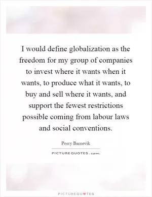 I would define globalization as the freedom for my group of companies to invest where it wants when it wants, to produce what it wants, to buy and sell where it wants, and support the fewest restrictions possible coming from labour laws and social conventions Picture Quote #1
