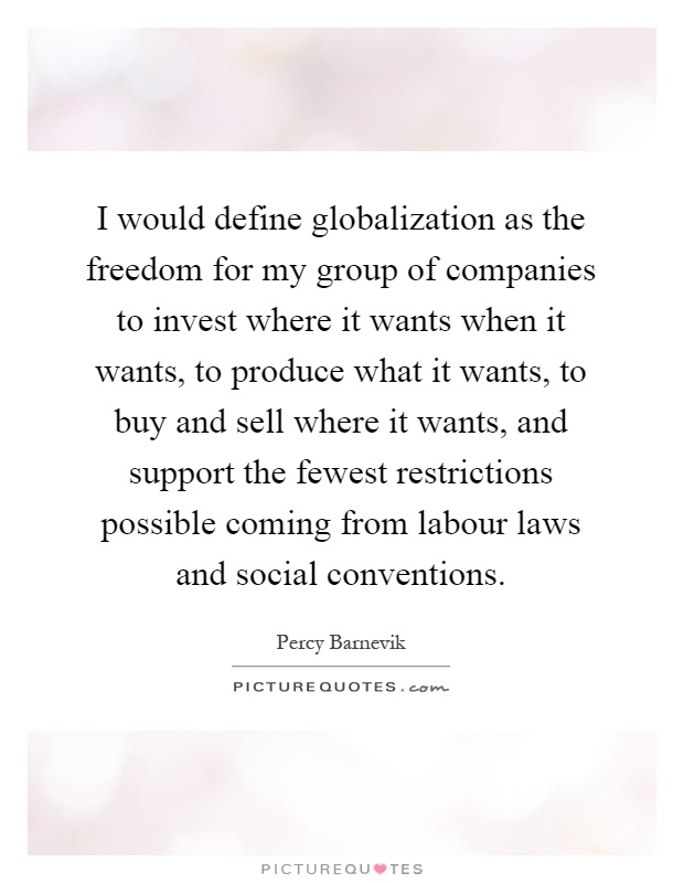 I would define globalization as the freedom for my group of companies to invest where it wants when it wants, to produce what it wants, to buy and sell where it wants, and support the fewest restrictions possible coming from labour laws and social conventions Picture Quote #1