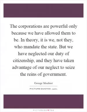 The corporations are powerful only because we have allowed them to be. In theory, it is we, not they, who mandate the state. But we have neglected our duty of citizenship, and they have taken advantage of our neglect to seize the reins of government Picture Quote #1