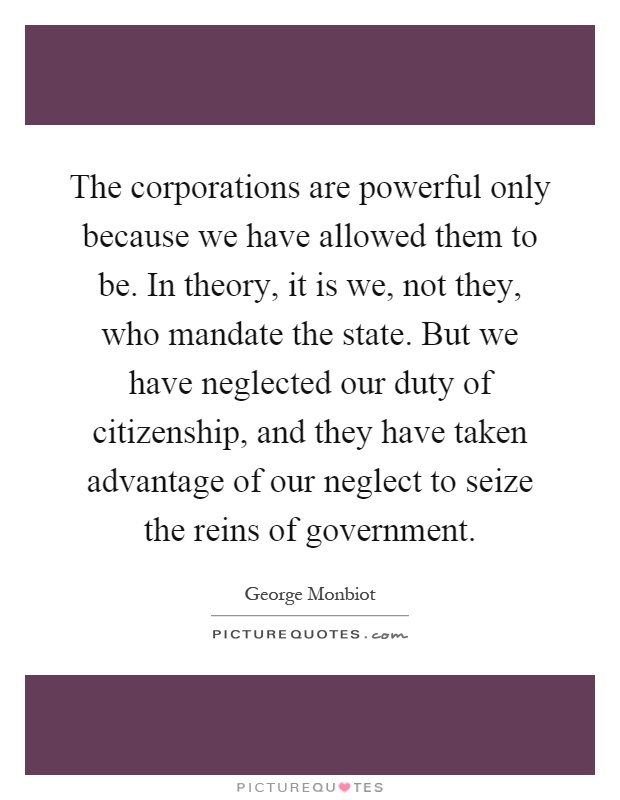 The corporations are powerful only because we have allowed them to be. In theory, it is we, not they, who mandate the state. But we have neglected our duty of citizenship, and they have taken advantage of our neglect to seize the reins of government Picture Quote #1