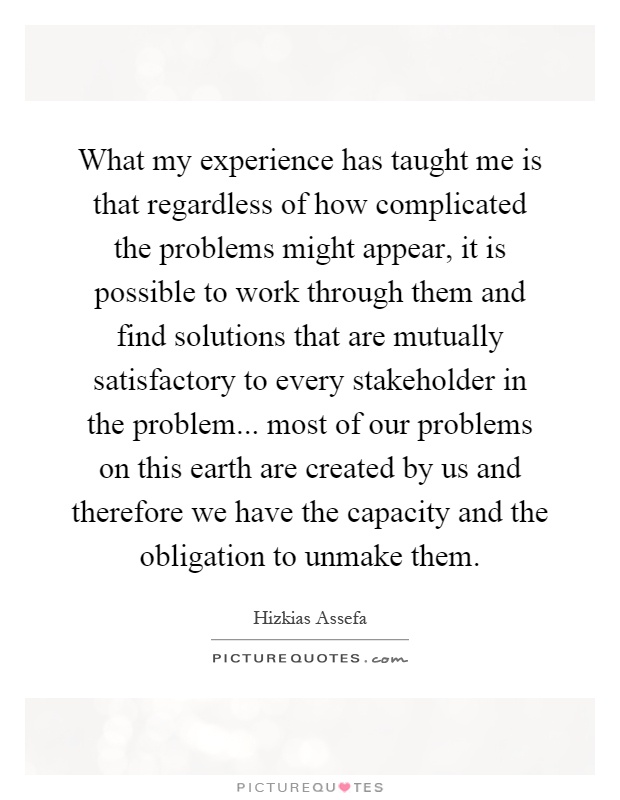 What my experience has taught me is that regardless of how complicated the problems might appear, it is possible to work through them and find solutions that are mutually satisfactory to every stakeholder in the problem... most of our problems on this earth are created by us and therefore we have the capacity and the obligation to unmake them Picture Quote #1