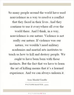 So many people around the world have used nonviolence as a way to resolve a conflict that they faced in their lives. And they continue to use it everywhere all over the world there. And I think, in a way, nonviolence is our nature. Violence is not really our nature. If violence was our nature, we wouldn’t need military academies and martial arts institutes to teach us how to kill and destroy people. We ought to have been born with those instincts. But the fact that we have to learn the art of killing means that it’s a learned experience. And we can always unlearn it Picture Quote #1