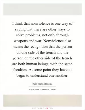 I think that nonviolence is one way of saying that there are other ways to solve problems, not only through weapons and war. Nonviolence also means the recognition that the person on one side of the trench and the person on the other side of the trench are both human beings, with the same faculties. At some point they have to begin to understand one another Picture Quote #1