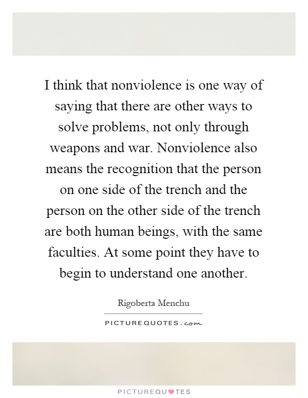 I think that nonviolence is one way of saying that there are other ways to solve problems, not only through weapons and war. Nonviolence also means the recognition that the person on one side of the trench and the person on the other side of the trench are both human beings, with the same faculties. At some point they have to begin to understand one another Picture Quote #1
