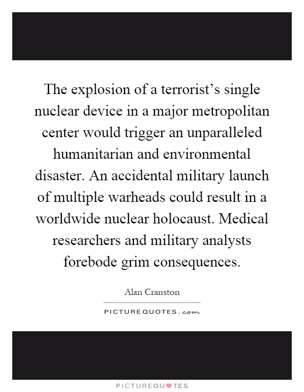 The explosion of a terrorist's single nuclear device in a major metropolitan center would trigger an unparalleled humanitarian and environmental disaster. An accidental military launch of multiple warheads could result in a worldwide nuclear holocaust. Medical researchers and military analysts forebode grim consequences Picture Quote #1