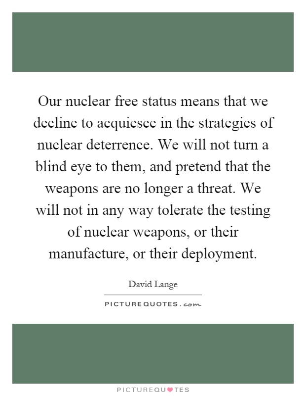 Our nuclear free status means that we decline to acquiesce in the strategies of nuclear deterrence. We will not turn a blind eye to them, and pretend that the weapons are no longer a threat. We will not in any way tolerate the testing of nuclear weapons, or their manufacture, or their deployment Picture Quote #1
