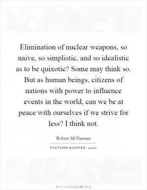 Elimination of nuclear weapons, so naive, so simplistic, and so idealistic as to be quixotic? Some may think so. But as human beings, citizens of nations with power to influence events in the world, can we be at peace with ourselves if we strive for less? I think not Picture Quote #1