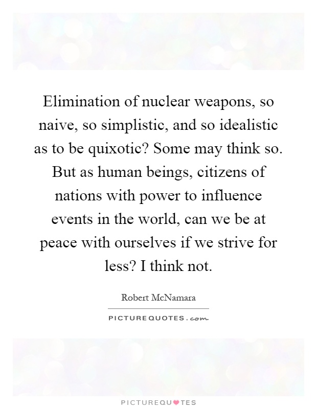 Elimination of nuclear weapons, so naive, so simplistic, and so idealistic as to be quixotic? Some may think so. But as human beings, citizens of nations with power to influence events in the world, can we be at peace with ourselves if we strive for less? I think not Picture Quote #1