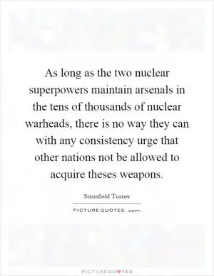 As long as the two nuclear superpowers maintain arsenals in the tens of thousands of nuclear warheads, there is no way they can with any consistency urge that other nations not be allowed to acquire theses weapons Picture Quote #1