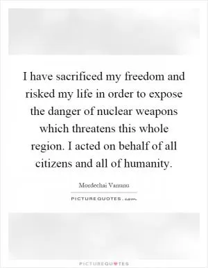 I have sacrificed my freedom and risked my life in order to expose the danger of nuclear weapons which threatens this whole region. I acted on behalf of all citizens and all of humanity Picture Quote #1