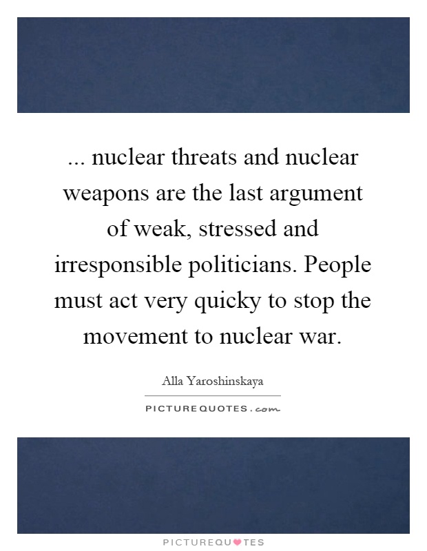 ... nuclear threats and nuclear weapons are the last argument of weak, stressed and irresponsible politicians. People must act very quicky to stop the movement to nuclear war Picture Quote #1
