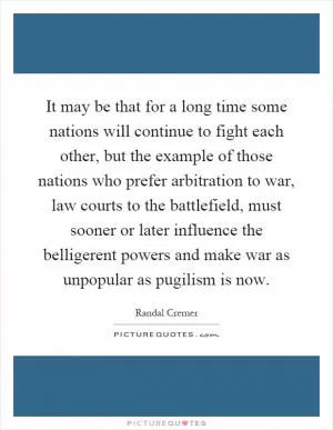It may be that for a long time some nations will continue to fight each other, but the example of those nations who prefer arbitration to war, law courts to the battlefield, must sooner or later influence the belligerent powers and make war as unpopular as pugilism is now Picture Quote #1