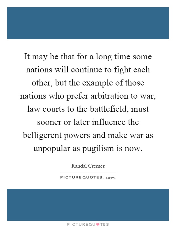 It may be that for a long time some nations will continue to fight each other, but the example of those nations who prefer arbitration to war, law courts to the battlefield, must sooner or later influence the belligerent powers and make war as unpopular as pugilism is now Picture Quote #1