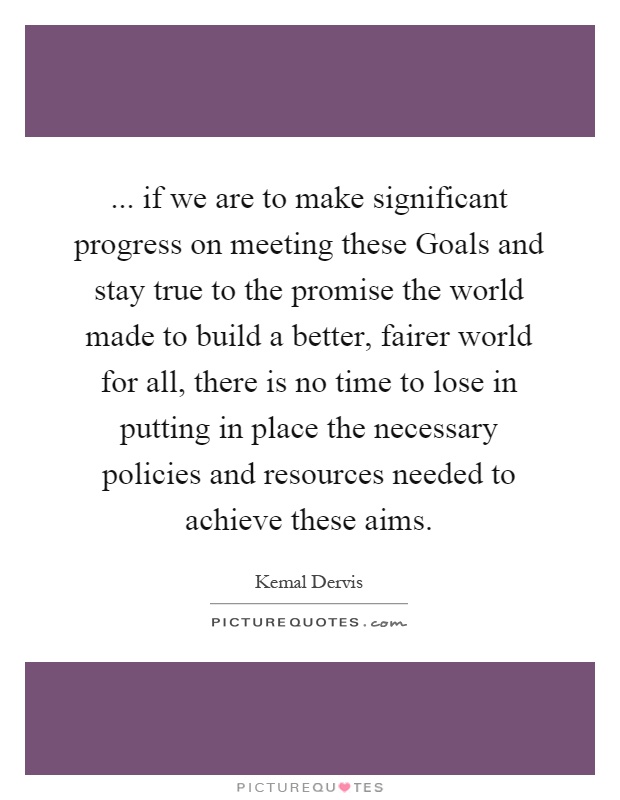 ... if we are to make significant progress on meeting these Goals and stay true to the promise the world made to build a better, fairer world for all, there is no time to lose in putting in place the necessary policies and resources needed to achieve these aims Picture Quote #1