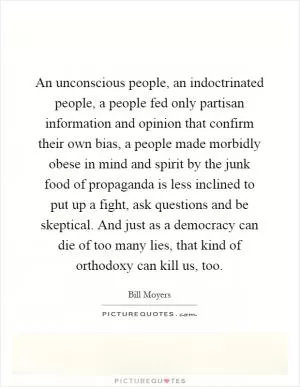 An unconscious people, an indoctrinated people, a people fed only partisan information and opinion that confirm their own bias, a people made morbidly obese in mind and spirit by the junk food of propaganda is less inclined to put up a fight, ask questions and be skeptical. And just as a democracy can die of too many lies, that kind of orthodoxy can kill us, too Picture Quote #1