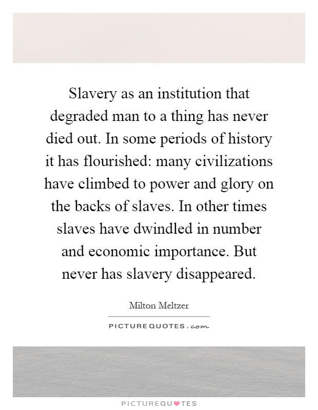 Slavery as an institution that degraded man to a thing has never died out. In some periods of history it has flourished: many civilizations have climbed to power and glory on the backs of slaves. In other times slaves have dwindled in number and economic importance. But never has slavery disappeared Picture Quote #1