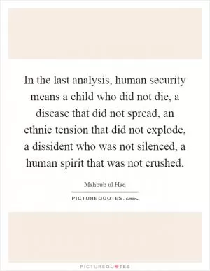 In the last analysis, human security means a child who did not die, a disease that did not spread, an ethnic tension that did not explode, a dissident who was not silenced, a human spirit that was not crushed Picture Quote #1