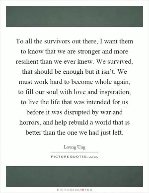 To all the survivors out there, I want them to know that we are stronger and more resilient than we ever knew. We survived, that should be enough but it isn’t. We must work hard to become whole again, to fill our soul with love and inspiration, to live the life that was intended for us before it was disrupted by war and horrors, and help rebuild a world that is better than the one we had just left Picture Quote #1