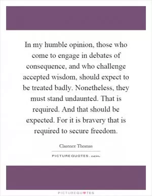 In my humble opinion, those who come to engage in debates of consequence, and who challenge accepted wisdom, should expect to be treated badly. Nonetheless, they must stand undaunted. That is required. And that should be expected. For it is bravery that is required to secure freedom Picture Quote #1