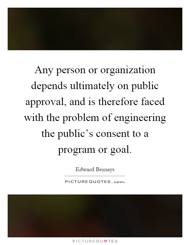 Any person or organization depends ultimately on public approval, and is therefore faced with the problem of engineering the public's consent to a program or goal Picture Quote #1