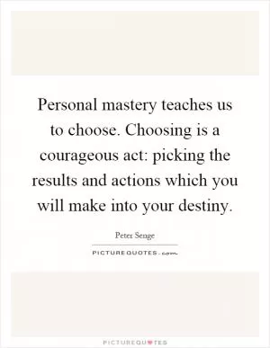 Personal mastery teaches us to choose. Choosing is a courageous act: picking the results and actions which you will make into your destiny Picture Quote #1