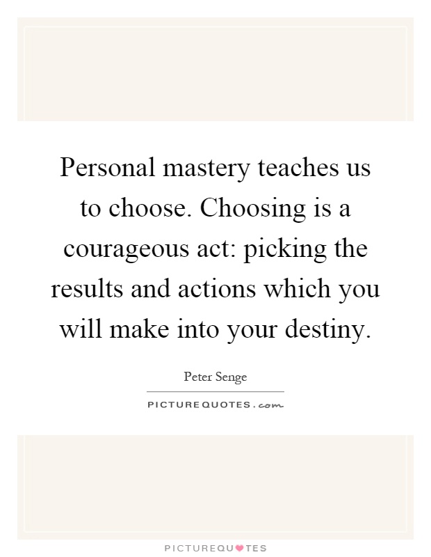Personal mastery teaches us to choose. Choosing is a courageous act: picking the results and actions which you will make into your destiny Picture Quote #1