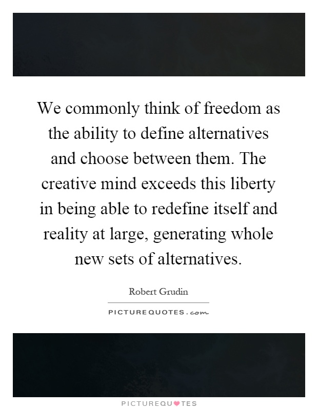 We commonly think of freedom as the ability to define alternatives and choose between them. The creative mind exceeds this liberty in being able to redefine itself and reality at large, generating whole new sets of alternatives Picture Quote #1