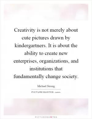 Creativity is not merely about cute pictures drawn by kindergartners. It is about the ability to create new enterprises, organizations, and institutions that fundamentally change society Picture Quote #1