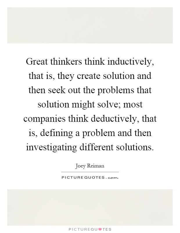 Great thinkers think inductively, that is, they create solution and then seek out the problems that solution might solve; most companies think deductively, that is, defining a problem and then investigating different solutions Picture Quote #1