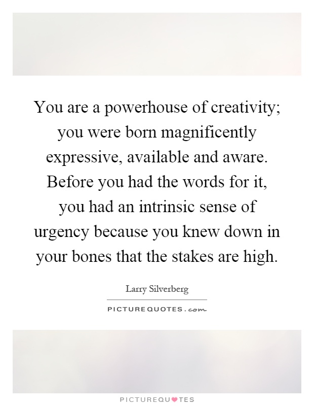 You are a powerhouse of creativity; you were born magnificently expressive, available and aware. Before you had the words for it, you had an intrinsic sense of urgency because you knew down in your bones that the stakes are high Picture Quote #1