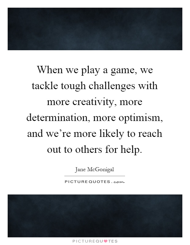 When we play a game, we tackle tough challenges with more creativity, more determination, more optimism, and we're more likely to reach out to others for help Picture Quote #1