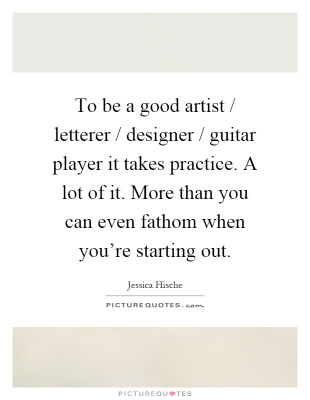 To be a good artist / letterer / designer / guitar player it takes practice. A lot of it. More than you can even fathom when you're starting out Picture Quote #1