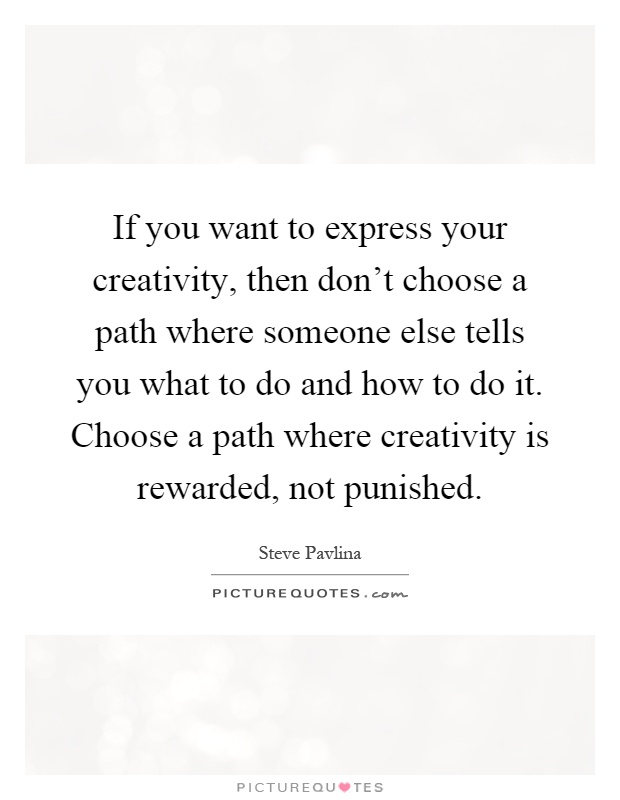 If you want to express your creativity, then don't choose a path where someone else tells you what to do and how to do it. Choose a path where creativity is rewarded, not punished Picture Quote #1