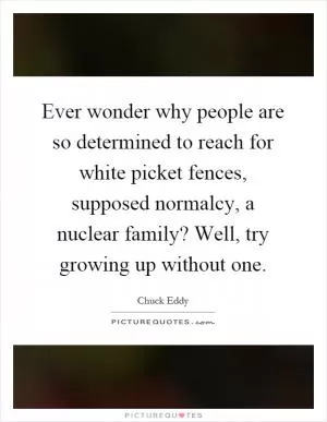 Ever wonder why people are so determined to reach for white picket fences, supposed normalcy, a nuclear family? Well, try growing up without one Picture Quote #1
